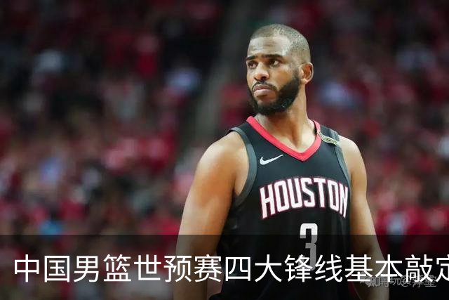 中国男篮世预赛四大锋线基本敲定！崔永熙搭档最强四号位，冠军前锋获重用